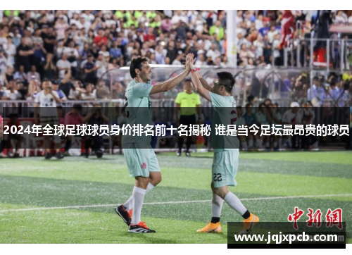 2024年全球足球球员身价排名前十名揭秘 谁是当今足坛最昂贵的球员