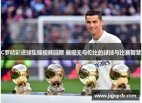 C罗精彩进球集锦视频回顾 展现无与伦比的球技与比赛智慧