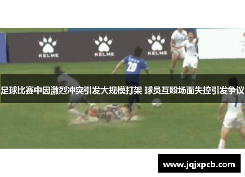 足球比赛中因激烈冲突引发大规模打架 球员互殴场面失控引发争议