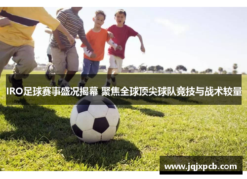 IRO足球赛事盛况揭幕 聚焦全球顶尖球队竞技与战术较量